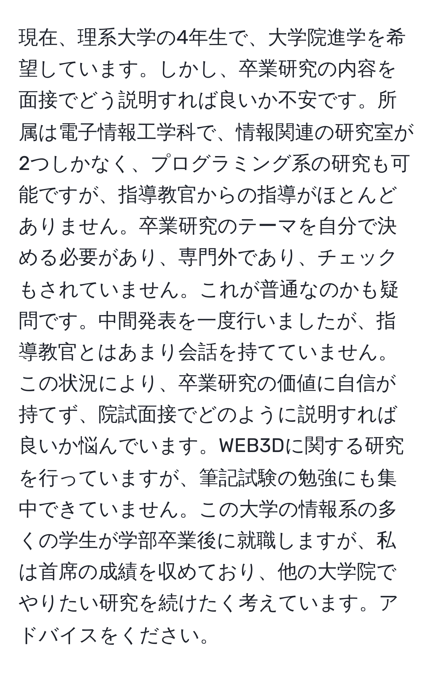 現在、理系大学の4年生で、大学院進学を希望しています。しかし、卒業研究の内容を面接でどう説明すれば良いか不安です。所属は電子情報工学科で、情報関連の研究室が2つしかなく、プログラミング系の研究も可能ですが、指導教官からの指導がほとんどありません。卒業研究のテーマを自分で決める必要があり、専門外であり、チェックもされていません。これが普通なのかも疑問です。中間発表を一度行いましたが、指導教官とはあまり会話を持てていません。この状況により、卒業研究の価値に自信が持てず、院試面接でどのように説明すれば良いか悩んでいます。WEB3Dに関する研究を行っていますが、筆記試験の勉強にも集中できていません。この大学の情報系の多くの学生が学部卒業後に就職しますが、私は首席の成績を収めており、他の大学院でやりたい研究を続けたく考えています。アドバイスをください。