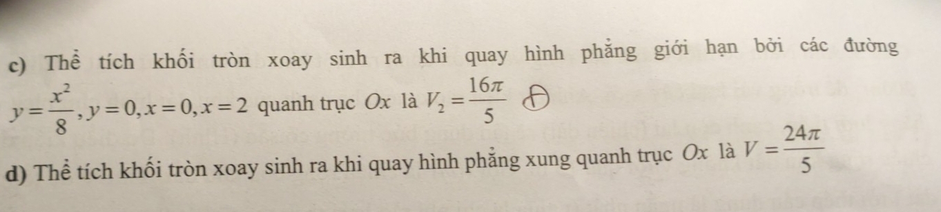 Thể tích khối tròn xoay sinh ra khi quay hình phẳng giới hạn bởi các đường
y= x^2/8 , y=0, x=0, x=2 quanh trục Ox là V_2= 16π /5 
d) Thể tích khối tròn xoay sinh ra khi quay hình phẳng xung quanh trục Ox là V= 24π /5 