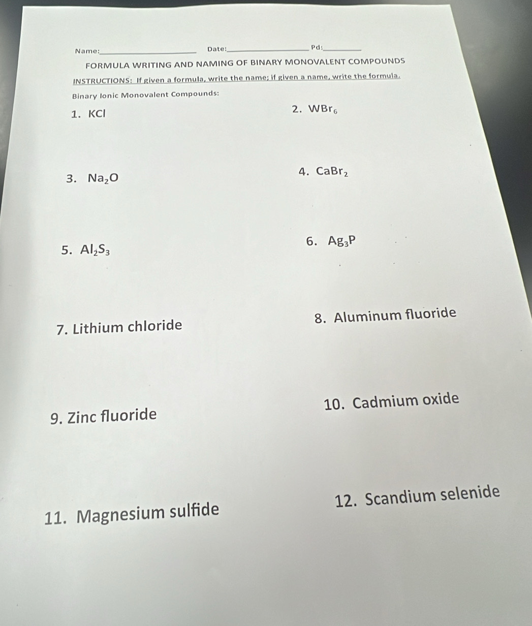 Name: _Date:_ Pd:_ 
FORMULA WRITING AND NAMING OF BINARY MONOVALENT COMPOUNDS 
INSTRUCTIONS: If given a formula, write the name; if given a name, write the formula. 
Binary Ionic Monovalent Compounds: 
1. KCl
2. WBr_6
3. Na_2O
4. CaBr_2
6. Ag_3P
5. Al_2S_3
7. Lithium chloride 8. Aluminum fluoride 
9. Zinc fluoride 10. Cadmium oxide 
11. Magnesium sulfide 12. Scandium selenide