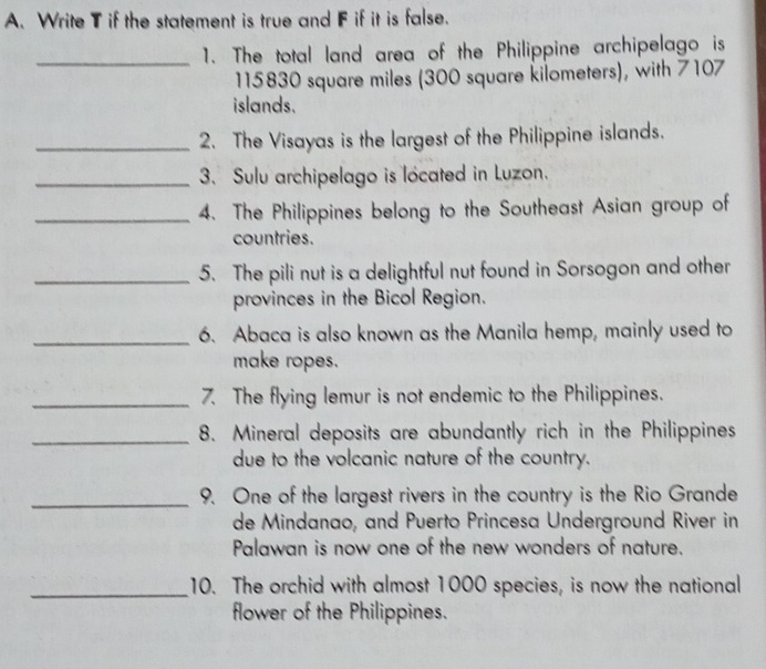 Write T if the statement is true and F if it is false. 
_1. The total land area of the Philippine archipelago is
115830 square miles (300 square kilometers), with 7107
islands. 
_2. The Visayas is the largest of the Philippine islands. 
_3. Sulu archipelago is located in Luzon. 
_4. The Philippines belong to the Southeast Asian group of 
countries. 
_5. The pili nut is a delightful nut found in Sorsogon and other 
provinces in the Bicol Region. 
_6. Abaca is also known as the Manila hemp, mainly used to 
make ropes. 
_7. The flying lemur is not endemic to the Philippines. 
_8. Mineral deposits are abundantly rich in the Philippines 
due to the volcanic nature of the country. 
_9. One of the largest rivers in the country is the Rio Grande 
de Mindanao, and Puerto Princesa Underground River in 
Palawan is now one of the new wonders of nature. 
_10. The orchid with almost 1000 species, is now the national 
flower of the Philippines.