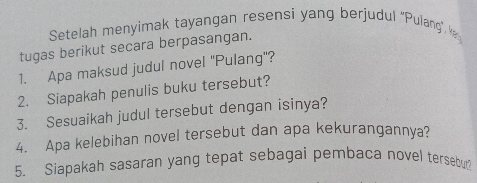 Setelah menyimak tayangan resensi yang berjudul “Pulang”, ke 
tugas berikut secara berpasangan. 
1. Apa maksud judul novel ''Pulang'? 
2. Siapakah penulis buku tersebut? 
3. Sesuaikah judul tersebut dengan isinya? 
4. Apa kelebihan novel tersebut dan apa kekurangannya? 
5. Siapakah sasaran yang tepat sebagai pembaca novel tersebut?