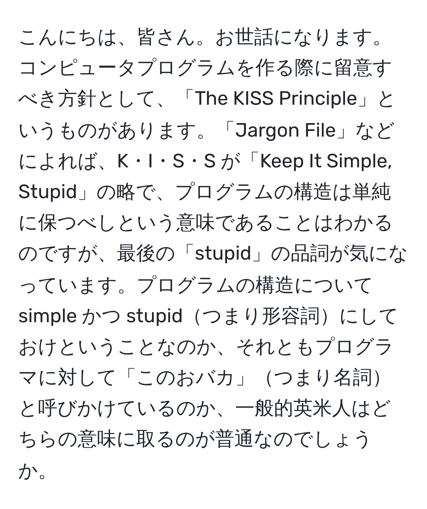 こんにちは、皆さん。お世話になります。コンピュータプログラムを作る際に留意すべき方針として、「The KISS Principle」というものがあります。「Jargon File」などによれば、K・I・S・S が「Keep It Simple, Stupid」の略で、プログラムの構造は単純に保つべしという意味であることはわかるのですが、最後の「stupid」の品詞が気になっています。プログラムの構造について simple かつ stupidつまり形容詞にしておけということなのか、それともプログラマに対して「このおバカ」つまり名詞と呼びかけているのか、一般的英米人はどちらの意味に取るのが普通なのでしょうか。