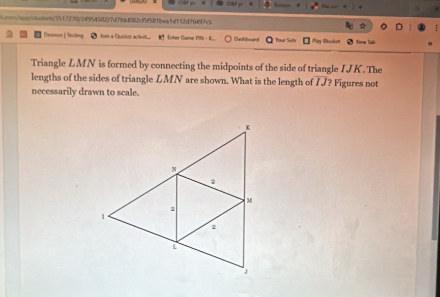 ()3 X Cad go * Nices n 
a.con/apn/sludent/3517270f24954502f7d7fdd082cf5f581bea1d112d70497c5 
Diesm ] Testing Join a Quiizz activit Enter Game PIN - K. Dashboard Your Sets Play Blooket New Tab 
Triangle LMN is formed by connecting the midpoints of the side of triangle I JK. The 
lengths of the sides of triangle LMN are shown. What is the length of overline IJ ? Figures not 
necessarily drawn to scale.