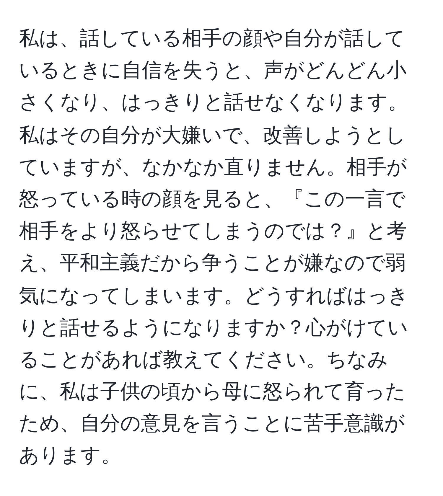 私は、話している相手の顔や自分が話しているときに自信を失うと、声がどんどん小さくなり、はっきりと話せなくなります。私はその自分が大嫌いで、改善しようとしていますが、なかなか直りません。相手が怒っている時の顔を見ると、『この一言で相手をより怒らせてしまうのでは？』と考え、平和主義だから争うことが嫌なので弱気になってしまいます。どうすればはっきりと話せるようになりますか？心がけていることがあれば教えてください。ちなみに、私は子供の頃から母に怒られて育ったため、自分の意見を言うことに苦手意識があります。