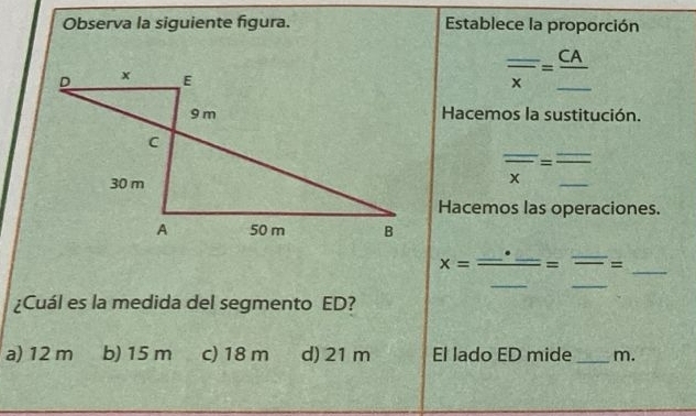 Observa la siguiente figura. Establece la proporción
frac _ x=frac _ CA_ 
Hacemos la sustitución.
overline overline x=frac _ _ 
Hacemos las operaciones.
_ x=frac _ · _ _ =_ = 
¿Cuál es la medida del segmento ED?
a) 12 m b) 15 m c) 18 m d) 21 m El lado ED mide _m.