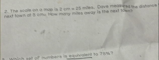 The scale on a map is 2cm=25miles s.Dave measured the distance 
next town at 5 om. How many miles away is the next town? 
Which set of numbers is equivalent to 75%?