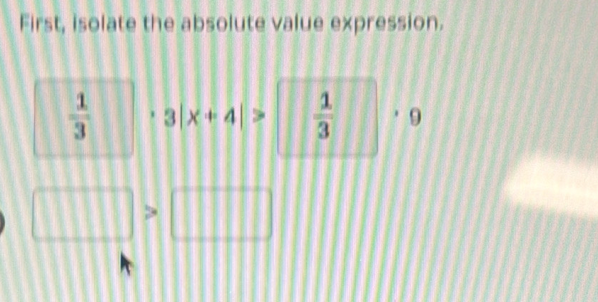 First, isolate the absolute value expression.
 1/3  3|x+4|>  1/3 . 9
□ >□