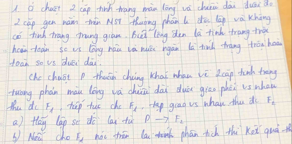 chuit 2 cap hin tang màn lōng và chin dài duōido 
2 cap gen ham thén NST thuǒng chān do lāp va khàng 
co tinh trang frung gian. Biet long den la tinh trang trà 
hcai toan sc us lōng hàǔ là nuā hgān la tinh trang trān hoà 
toan so vs duān dāu. 
cho chuot p thuāh chuing Khaǐ whau vècāp tunk trang 
tuòng phán màu lōng vá chiā dài duá giāo phen is nhau 
thu do F_1 hep tuo cho F_1 Hap giao vs whan the do F_2
a) tlay lag so dà (ai tù —> F_2
bNea cho F_d nài frān la phān hich thì kei quà th