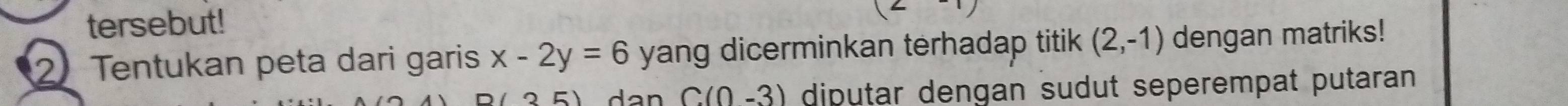 tersebut! 
2Tentukan peta dari garis x-2y=6 yang dicerminkan terhadap titik (2,-1) dengan matriks! 
35) a n C(0-3) diputar dengan sudut seperempat putaran