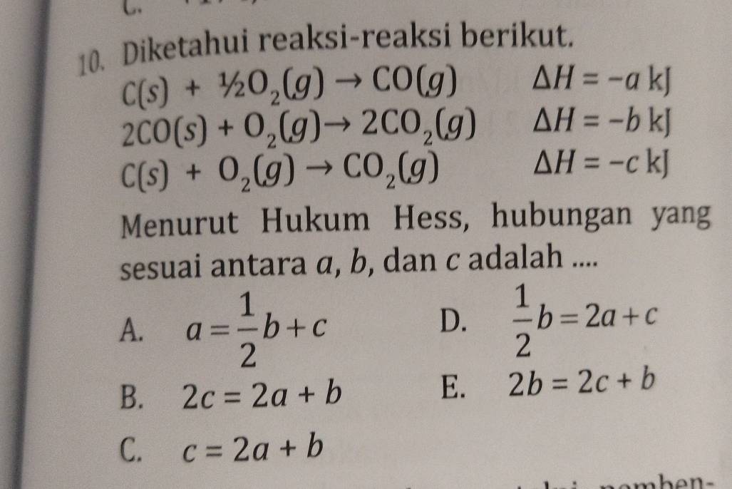 Diketahui reaksi-reaksi berikut.
C(s)+1/2O_2(g)to CO(g) △ H=-akJ
2CO(s)+O_2(g)to 2CO_2(g) △ H=-bkJ
C(s)+O_2(g)to CO_2(g)
△ H=-ckJ
Menurut Hukum Hess, hubungan yang
sesuai antara α, b, dan c adalah ....
A. a= 1/2 b+c
D.  1/2 b=2a+c
B. 2c=2a+b
E. 2b=2c+b
C. c=2a+b
hen.