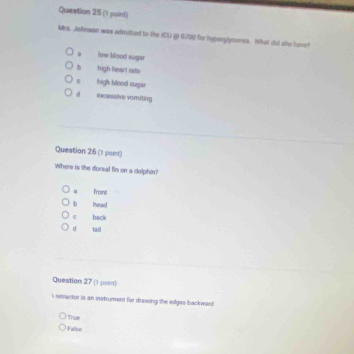 (1 poini)
Mrs. Johnson was admitted to the ICU ( 0700 for hyperglycomia. What did ahe have?
low blood sugar
b high heart rate
high blood sugar
d excessive vamiting
Question 26 (1 point)
Where is the dorsal fin on a dolphin?
a front
b head
c back
d tail
Question 27 (1 point)
 retractor is an instrument for drawing the edges backward
True
False