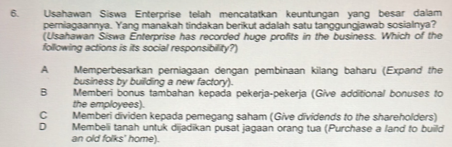 Usahawan Siswa Enterprise telah mencatatkan keuntungan yang besar dalam
perniagaannya. Yang manakah tindakan berikut adalah satu tanggungjawab sosialnya?
(Usahawan Siswa Enterprise has recorded huge profits in the business. Which of the
following actions is its social responsibility?)
A Memperbesarkan perniagaan dengan pembinaan kilang baharu (Expand the
business by building a new factory).
B Memberi bonus tambahan kepada pekerja-pekerja (Give additional bonuses to
the employees).
C Memberi dividen kepada pemegang saham (Give dividends to the shareholders)
D Membeli tanah untuk dijadikan pusat jagaan orang tua (Purchase a land to build
an old folks' home).