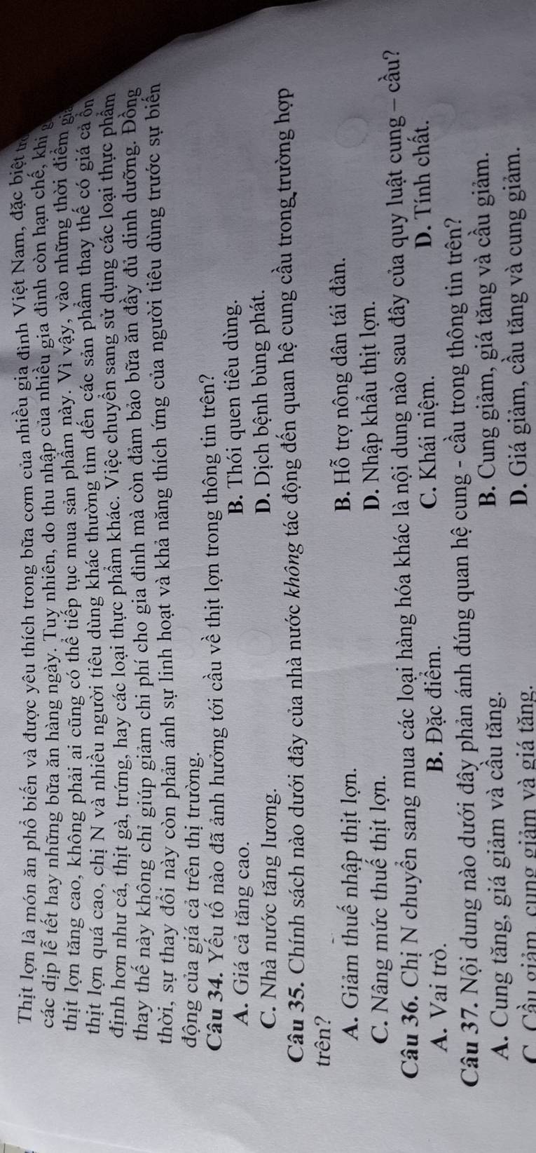 Thịt lợn là món ăn phổ biến và được yêu thích trong bữa cơm của nhiều gia đình Việt Nam, đặc biệt trò
các dịp lễ tết hay những bữa ăn hàng ngày. Tuy nhiên, do thu nhập của nhiều gia đình còn hạn chế, khi g
thịt lợn tăng cao, không phải ai cũng có thể tiếp tục mua sản phẩm này. Vì vậy, vào những thời điểm gia
thịt lợn quá cao, chị N và nhiều người tiêu dùng khác thường tìm đến các sản phầm thay thế có giá cả ổn
định hơn như cá, thịt gà, trứng, hay các loại thực phẩm khác. Việc chuyền sang sử dụng các loại thực phẩm
thay thế này không chỉ giúp giảm chi phí cho gia đình mà còn đảm bảo bữa ăn đầy đủ dinh dưỡng. Đồng
thời, sự thay đổi này còn phản ánh sự linh hoạt và khả năng thích ứng của người tiêu dùng trước sự biển
động của giá cả trên thị trường.
Câu 34. Yếu tố nào đã ảnh hưởng tới cầu về thịt lợn trong thông tin trên?
A. Giá cả tăng cao. B. Thói quen tiêu dùng.
C. Nhà nước tăng lương. D. Dịch bệnh bùng phát.
Câu 35. Chính sách nào dưới đây của nhà nước không tác động đến quan hệ cung cầu trong trường hợp
trên?
A. Giảm thuế nhập thịt lợn. B. Hỗ trợ nông dân tái đàn.
C. Nâng mức thuế thịt lợn. D. Nhập khẩu thịt lợn.
Câu 36. Chị N chuyển sang mua các loại hàng hóa khác là nội dung nào sau đây của quy luật cung - cầu?
A. Vai trò. B. Đặc điểm. C. Khái niệm. D. Tính chất.
Câu 37. Nội dung nào dưới đây phản ánh đúng quan hệ cung - cầu trong thông tin trên?
A. Cung tăng, giá giảm và cầu tăng. B. Cung giảm, giá tăng và cầu giảm.
C. Cầu giảm, cụng giảm và giá tăng. D. Giá giảm, cầu tăng và cung giảm.