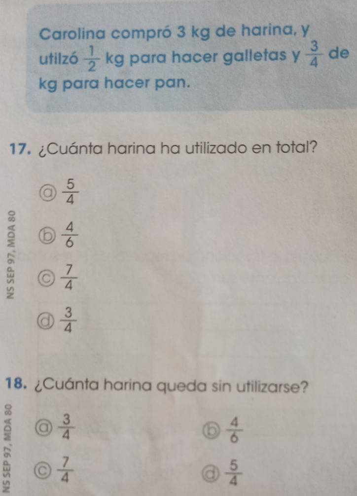 Carolina compró 3 kg de harina, y
utilzó  1/2 kg I para hacer galletas y  3/4  de
kg para hacer pan.
17. ¿Cuánta harina ha utilizado en total?
 5/4 
 4/6 
a  7/4 
 3/4 
18. ¿Cuánta harina queda sin utilizarse?
a  3/4 
 4/6 
N a  7/4 
 5/4 