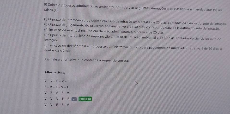 Sobre o processo administrativo ambiental, considere as seguintes afirmações e as classifique em verdadeiras (V) ou 
falsas (F): 
( ) O prazo de interposição de defesa em caso de infração ambiental é de 20 dias, contados da ciência do auto de infração. 
( ) O prazo de julgamento do processo administrativo é de 30 dias, contados da data da lavratura do auto de infração. 
( ) Em caso de eventual recurso em decisão administrativa, o prazo é de 20 dias. 
( ) O prazo de interposição de impugnação em caso de infração ambiental é de 30 dias, contados da ciência do auto de 
infração. 
( ) Em caso de decisão final em processo administrativo, o prazo para pagamento da multa administrativa é de 20 dias, a 
contar da ciência. 
Assinale a alternativa que contenha a sequência correta: 
Alternativas:
V − V − F − V − F.
-F-V-F
-V-F-V. 
√ - V - F - F CORRETO
F-F-V