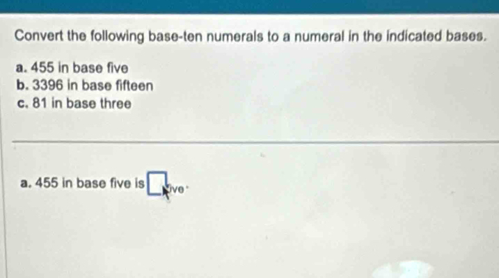 Convert the following base-ten numerals to a numeral in the indicated bases. 
a. 455 in base five 
b. 3396 in base fifteen 
c. 81 in base three 
a. 455 in base five is □ kve.