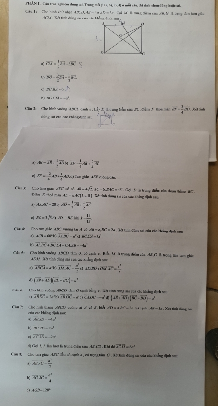 PHẢN II. Câu trắc nghiệm đúng sai. Trong mỗi ý a), b), c), đ) ở mỗi cầu, thi sinh chọn đũng boặc sai.
Câu 1: Cho hình chữ nhật ABCD,AB=4a,AD=3a. Gọi M là trung điểm của AB,G là trọng tâm tam giác
ACM . Xét tính đùng sai của các khẳng định sau:
a) overline CM= 1/2 overline BA-3overline BC
b) overline BG= 3/2 overline BA+ 1/3 overline BC.
c) overline BCoverline BA=0.n
b) vector BGoverline CM=-a^2.
Cầu 2: Cho hình vuỡng ABCD cạnh #. Lấy E là trung điểm của BC, điểm F thoi mãn overline BF= 3/4 overline BD. Xét tinh
 
đùng sai của các khẳng định sau:
C
a) overline AE=overline AB+ 1/2 overline ADb)overline AF= 1/4 overline AB+ 5/4 overline AD.
c) overline EF= (-3)/4 overline AB+ 1/4 overline AD. () Tam giác AEF vuỡng cản
Câu 3: Cho tam giác ABC có có AB=4sqrt(2),AC=6,BAC=45° Gọi D là trung điễm của đoạn thẳng BC.
Điểm E thoá mãn overline AE=koverline AC(k∈ R) , Xết tinh đùng sai của các khẳng định sau:
a) overline AB.overline AC=20b)overline AD= 1/2 overline AB+ 1/2 overline AC
BC=3sqrt(5)d)AD⊥ BE khi k= 14/15 .
Cầu 4: Cho tam giác ABC vuỡng tại A có AB=a,BC=2a. Xét tinh đùng sai của các khẳng định sau:
a) ACB=60°b) vector BA.vector BC=a^2 c) overline BCoverline CA=3a^2
b) overline ABoverline BC+overline BCoverline CA+overline CA.overline AB=-4a^2
Câu 5: Cho hành vuởng ABCD tâm O, có cạnh a . Biết M là trung điễm của AB,G là trọng tâm tam giác
ADM . Xét tính đũng sai của các khẳng định sau:
a) vector AB.vector CA=a^3t overline AM.overline AC= a^2/3 c) overline AD.overline BD+overline OM.overline AC= a^2/2 
d) (overline AB+overline AD)(overline BD+overline BC)=a^2
Câu 6: Cho hình vuỡng ABCD tâm O cạnh bằng a . Xét tính đùng sai của các khẳng định sau:
 overline ABoverline DC=2a^2b)overline ABoverline DC=a^2c)overline CAOC=-a^2 (overline AB+overline AD)· (overline BC+overline BD)=a^2
Câu 7: Cho hình thang ABCD vuông tại A và 8, biết AD=a,BC=3a và cạnh AB=2a , Xét tính đùng sai
của các khẳng định sau:
a) overline ABoverline BD=-4a^2
b) overline BC· overline BD=2a^2
c) overline ACoverline BD=-2a^2
d) Gọi 7ậ7 lần lượt là trung điểm của AB,CD. Khi đó overline ACoverline LJ=6a^3
Câu 8: Cho tam giác ABC đều có cạnh a , có trọng tâm G . Xét tính đùng sai của các khẳng định sau:
a) overline AB.overline AC= a^2/2 
vector AG.vector AC= a^2/4 
c) AGB=120°