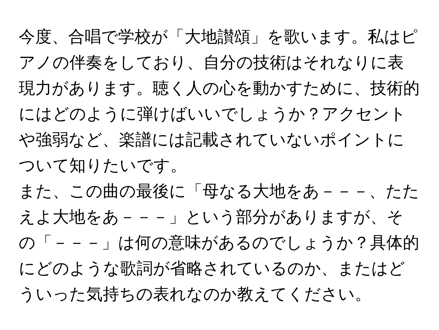 今度、合唱で学校が「大地讃頌」を歌います。私はピアノの伴奏をしており、自分の技術はそれなりに表現力があります。聴く人の心を動かすために、技術的にはどのように弾けばいいでしょうか？アクセントや強弱など、楽譜には記載されていないポイントについて知りたいです。

また、この曲の最後に「母なる大地をあ－－－、たたえよ大地をあ－－－」という部分がありますが、その「－－－」は何の意味があるのでしょうか？具体的にどのような歌詞が省略されているのか、またはどういった気持ちの表れなのか教えてください。