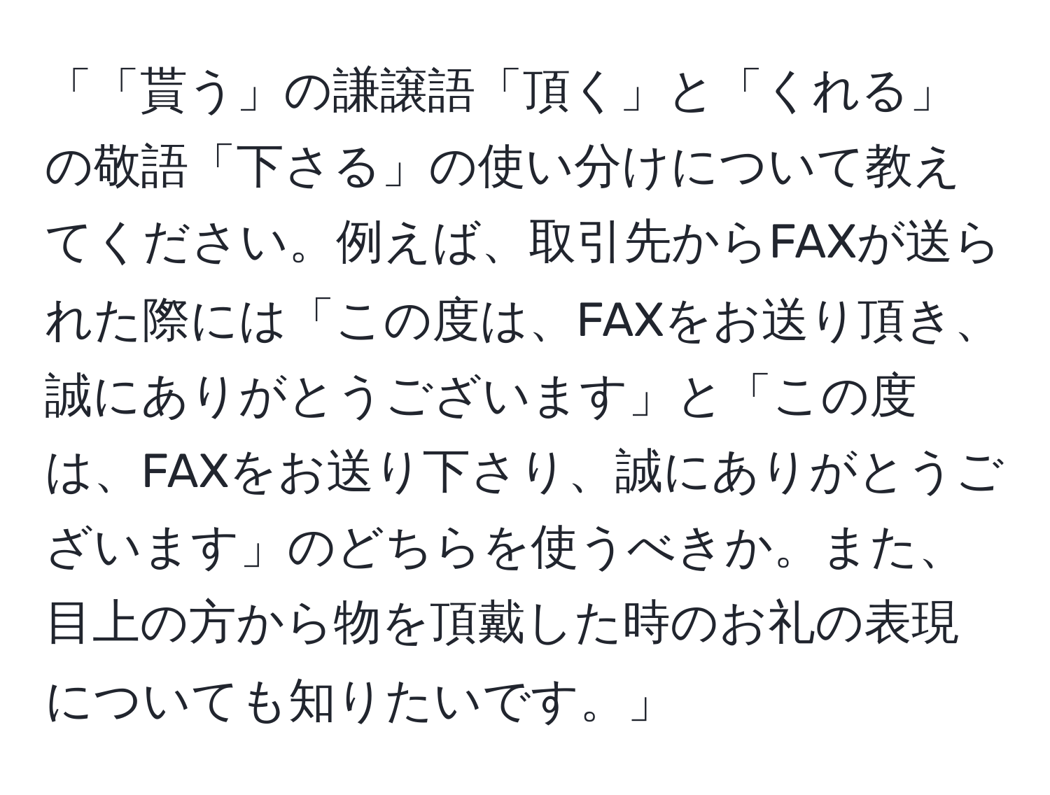 「「貰う」の謙譲語「頂く」と「くれる」の敬語「下さる」の使い分けについて教えてください。例えば、取引先からFAXが送られた際には「この度は、FAXをお送り頂き、誠にありがとうございます」と「この度は、FAXをお送り下さり、誠にありがとうございます」のどちらを使うべきか。また、目上の方から物を頂戴した時のお礼の表現についても知りたいです。」