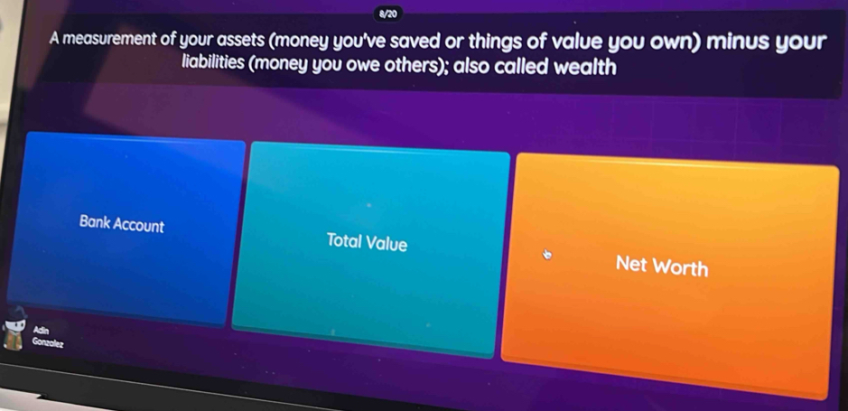 8/20 
A measurement of your assets (money you've saved or things of value you own) minus your 
liabilities (money you owe others); also called wealth 
Bank Account Total Value Net Worth 
Gonzalez