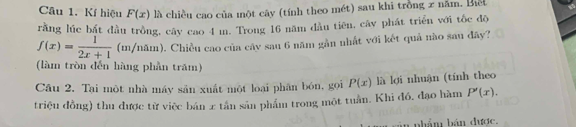 Kí hiệu F(x) là chiều cao của một cây (tính theo mét) sau khi trồng x năm. Biết 
rằng lúc bắt đầu trồng, cây cao 4 m. Trong 16 năm đầu tiên, cây phát triển với tốc độ
f(x)= 1/2x+1 (m/nam) 0. Chiều cao của cây sau 6 năm gần nhất với kết quả nào sau đây? 
(làm tròn đến hàng phần trăm) 
Câu 2. Tại một nhà máy sản xuất một loại phân bón, gọi P(x) là lợi nhuận (tính theo 
triệu đồng) thu được từ việc bán 2 tần sản phẩm trong một tuần. Khi đó. đạo hàm P'(x). 
bhẩm bán được.