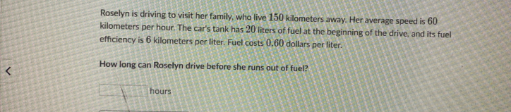 Roselyn is driving to visit her family, who live 150 kilometers away. Her average speed is 60
kilometers per hour. The car's tank has 20 liters of fuel at the beginning of the drive, and its fuel 
efficiency is 6 kilometers per liter. Fuel costs 0.60 dollars per liter. 
How long can Roselyn drive before she runs out of fuel?
hours