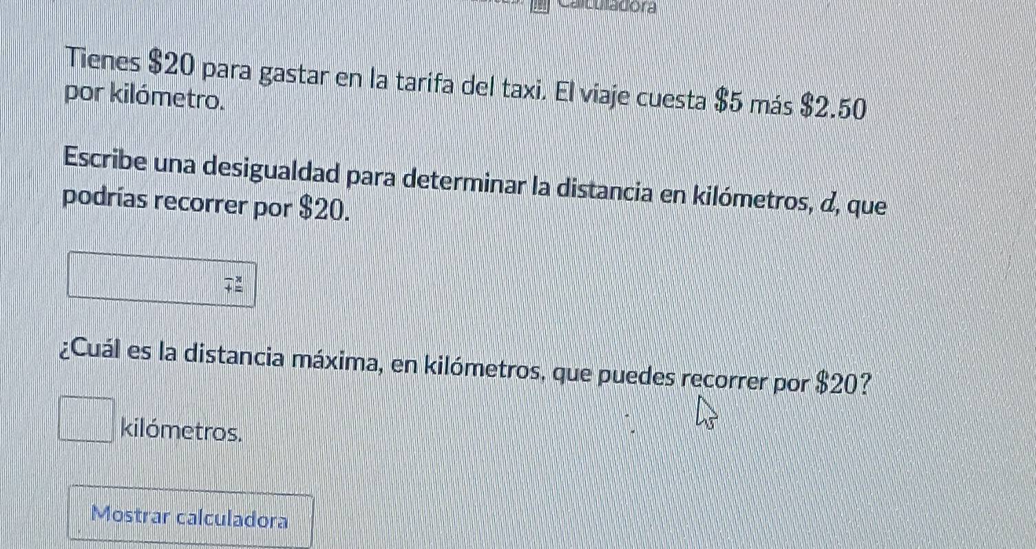 Cauu acora 
Tienes $20 para gastar en la tarifa del taxi. El viaje cuesta $5 más $2.50
por kilómetro. 
Escribe una desigualdad para determinar la distancia en kilómetros, d, que 
podrías recorrer por $20. 
¿Cuál es la distancia máxima, en kilómetros, que puedes recorrer por $20?
kilómetros. 
Mostrar calculadora