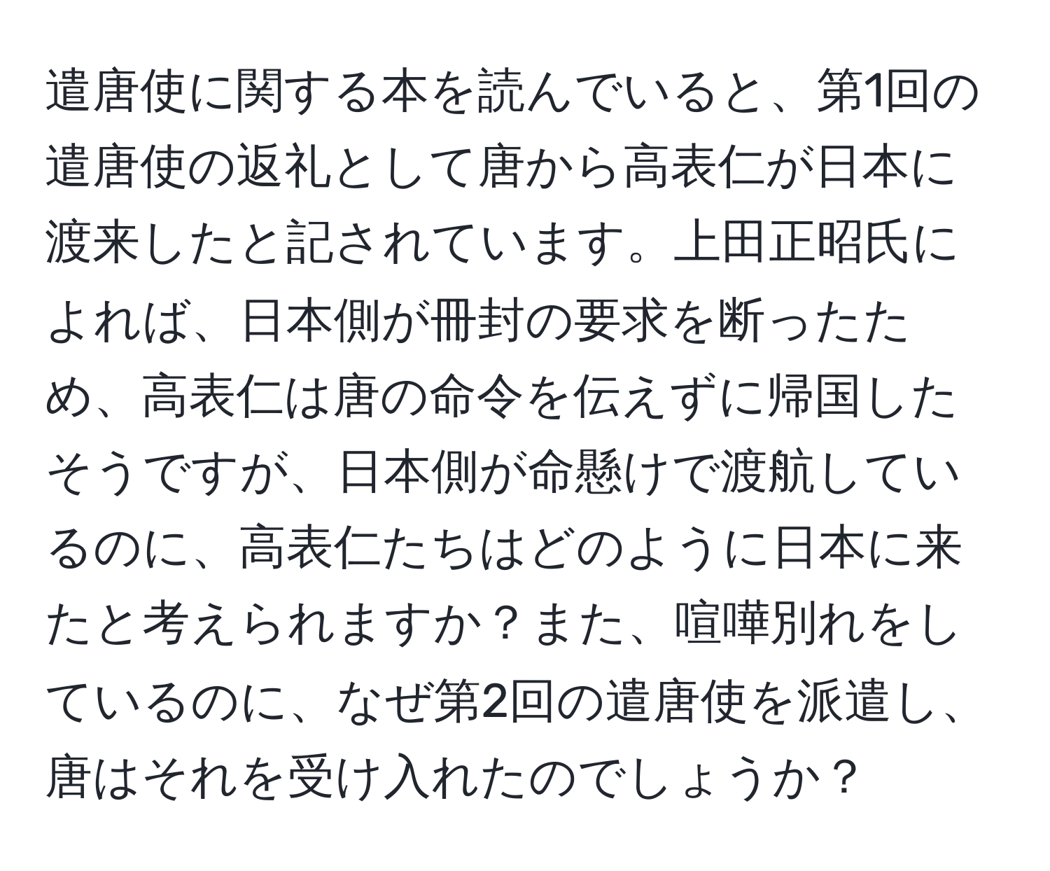 遣唐使に関する本を読んでいると、第1回の遣唐使の返礼として唐から高表仁が日本に渡来したと記されています。上田正昭氏によれば、日本側が冊封の要求を断ったため、高表仁は唐の命令を伝えずに帰国したそうですが、日本側が命懸けで渡航しているのに、高表仁たちはどのように日本に来たと考えられますか？また、喧嘩別れをしているのに、なぜ第2回の遣唐使を派遣し、唐はそれを受け入れたのでしょうか？