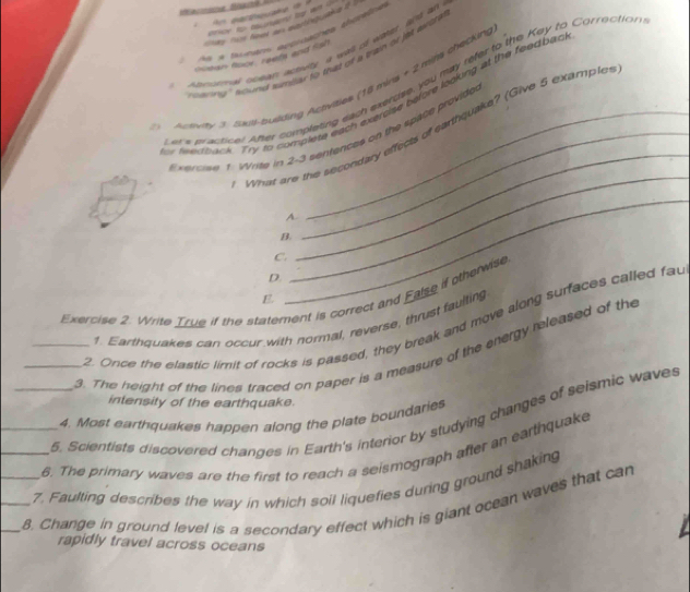 ) As a trungns artrcaches shitelres
Henar al cutarr acmey, a wall of eahad, hid an
nuean floor, reefs and fsh
arng' sound similar to that of a train of jet axtre
wx practical wter completing each exencse, you may refer to the Key to Correction
) Acuty 3. Sais-busding Actvities (18 mina + 2 mils checking
fwertback. Try to complese each exercise before looking at the feed bad
_
_
What are the secondary effects of carthquake? (Give 5 examples
xerciee 1: Write in 2-3 sentences on the space provide
A.
B.
C.
D.
Exercise 2. Write True if the statement is correct and False if otherwise
E.
_
2. Once the elastic limit of rocks is passed, they break and move along surfaces called fau
1. Earthquakes can occur with normal, reverse, thrust faulting
_3. The height of the lines traced on paper is a measure of the energy released of the
intensity of the earthquake.
_5. Scientists discovered changes in Earth's interior by studying changes of seismic waves
4. Most earthquakes happen along the plate boundaries
__6. The primary waves are the first to reach a seismograph after an earthquake
7. Faulting describes the way in which soil liquefies during ground shaking
__8. Change in ground level is a secondary effect which is giant ocean waves that can
rapidly travel across oceans