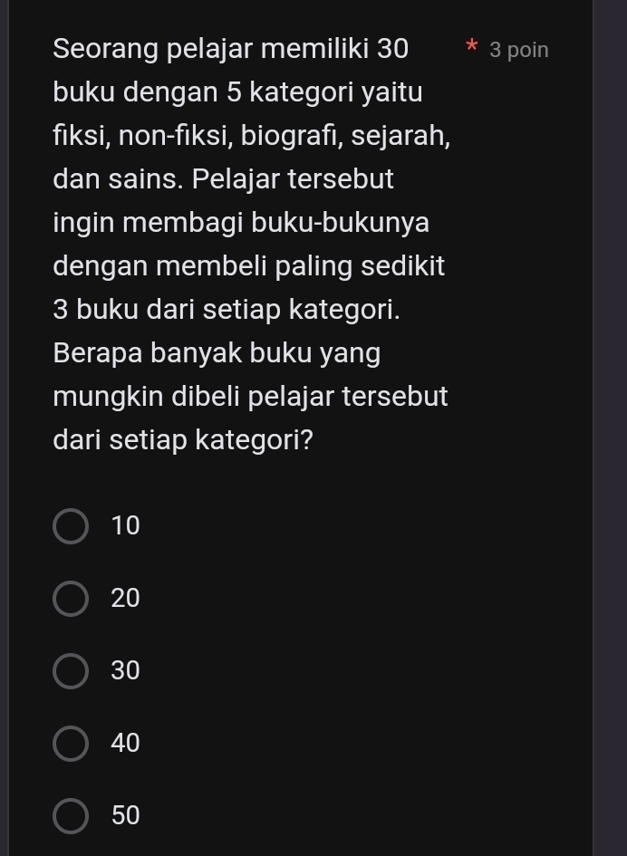 Seorang pelajar memiliki 30 3 poin
buku dengan 5 kategori yaitu
fiksi, non-fiksi, biografi, sejarah,
dan sains. Pelajar tersebut
ingin membagi buku-bukunya
dengan membeli paling sedikit
3 buku dari setiap kategori.
Berapa banyak buku yang
mungkin dibeli pelajar tersebut
dari setiap kategori?
10
20
30
40
50