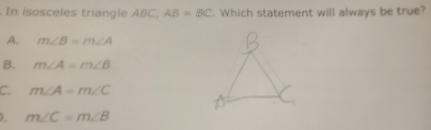 In isosceles triangle ABC, AB=BC. Which statement will always be true?
A. m∠ B=m∠ A
B. m∠ A=m∠ B
C. m∠ A=m∠ C . m∠ C=m∠ B