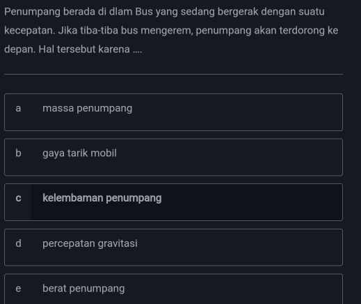 Penumpang berada di dlam Bus yang sedang bergerak dengan suatu
kecepatan. Jika tiba-tiba bus mengerem, penumpang akan terdorong ke
depan. Hal tersebut karena ....
a massa penumpang
b gaya tarik mobil
C kelembaman penumpang
d percepatan gravitasi
e berat penumpang