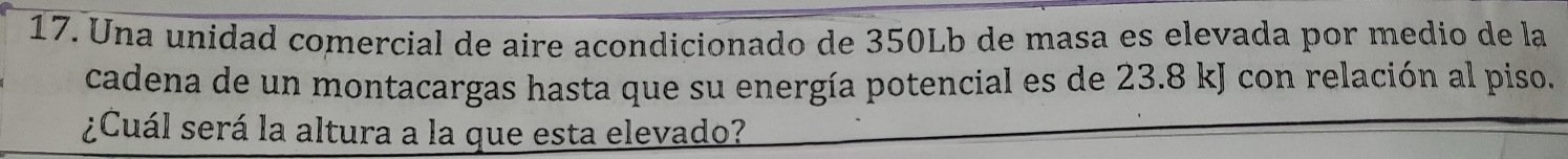 Una unidad comercial de aire acondicionado de 350Lb de masa es elevada por medio de la 
cadena de un montacargas hasta que su energía potencial es de 23.8 kJ con relación al piso. 
¿Cuál será la altura a la que esta elevado?