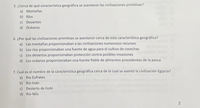 ¿Cerca de qué característica geográfica se asentaron las civilizaciones primitivas?
a) Montañas
b) Ríos
c) Desiertos
d) Océanos
6. ¿Por qué las civilizaciones primitivas se asentaron cerca de esta característica geográfica?
a) Las montañas proporcionaban a las civilizaciones numerosos recursos
b) Los ríos proporcionaban una fuente de agua para el cultivo de cosechas
c) Los desiertos proporcionaban protección contra posibles invasiones
d) Los océanos proporcionaban una fuente fiable de alimentos procedentes de la pesca
7. Cual es el nombre de la característica geográfica cerca de la cual se asentó la civilización Egipcia?
a) Rio Eufrates
b) Rio Indo
c) Desierto de Gobi
d) Rio Nilo
2