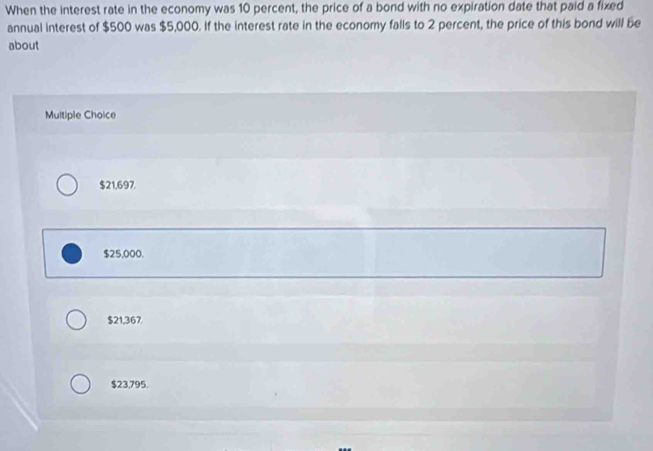 When the interest rate in the economy was 10 percent, the price of a bond with no expiration date that paid a fixed
annual interest of $500 was $5,000. If the interest rate in the economy falls to 2 percent, the price of this bond will be
about
Multiple Choice
$21,697.
$25,000.
$21,367
$23,795.