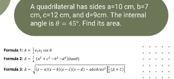 A quadrilateral has sides a=10cm, b=7
cm, c=12cm , and d=9cm. The internal 
angle is θ =45°. Find its area. 
Formula 1: A= 1/2 e_1e_2sin θ
Formula 2: A= 1/4 (a^2+c^2-b^2-d^2)|tan θ |
Formula 3: A=sqrt((s-a)(s-b)(s-c)(s-d)-abcdcos^2[frac 1)2(A+C)]