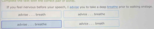 Complete the text with the correct pair of words.
If you feel nervous before your speech, I advise you to take a deep breathe prior to walking onstage.
advise . . . breath advice . . . breathe
advise . . . breathe advice . . . breath