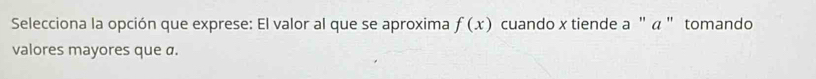 Selecciona la opción que exprese: El valor al que se aproxima f(x) cuando x tiende a " α " tomando 
valores mayores que a.