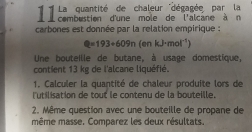 1 1 comoutaité dane mote'' déépratand''a la 
carbones est donnée par la relation empirique :
Q=193+609n(en kJ· mol^(-1))
Une bouteille de butane, à usage domestique, 
contient 13 kg de l'alcane liquéfié. 
1. Calculer la quantité de chaleur produite lors de 
l'utilisation de tout le contenu de la bouteille. 
2. Même question avec une bouteille de propane de 
même masse. Comparez les deux résultats.