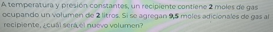 A temperatura y presión constantes, un recipiente contiene 2 moles de gas 
ocupando un volumen de 2 litros. Si se agregan 9,5 moles adicionales de gas al 
recipiente, ¿cuál será el nuevo volumen?