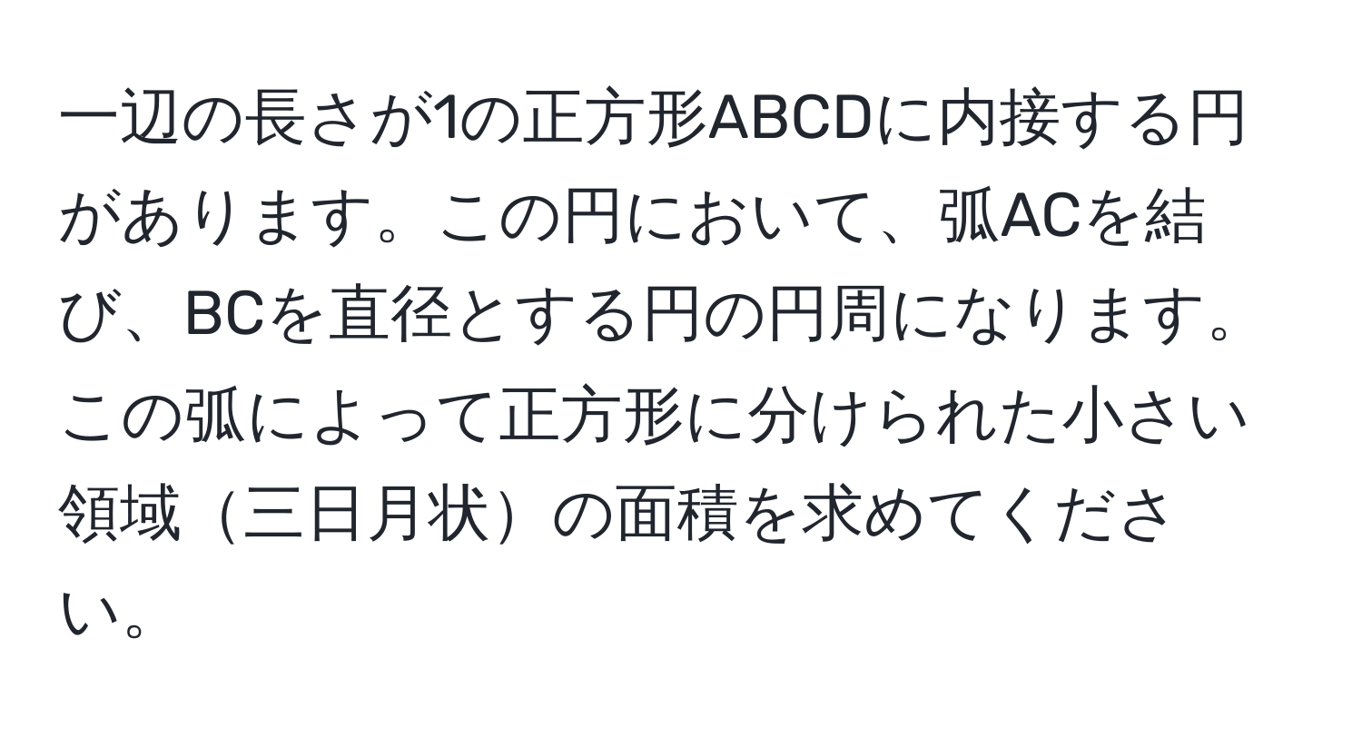 一辺の長さが1の正方形ABCDに内接する円があります。この円において、弧ACを結び、BCを直径とする円の円周になります。この弧によって正方形に分けられた小さい領域三日月状の面積を求めてください。