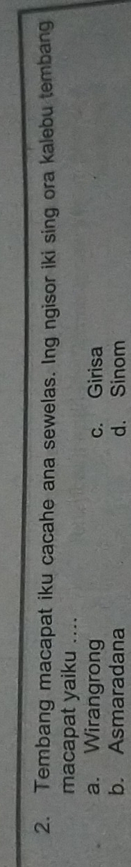 Tembang macapat iku cacahe ana sewelas. Ing ngisor iki sing ora kalebu tembang
macapat yaiku ....
a. Wirangrong c. Girisa
b. Asmaradana d. Sinom