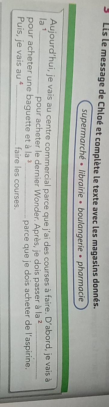 Lis le message de Chloé et complète le texte avec les magasins donnés. 
supermarché • librairie • boulangerie • pharmacie 
Aujourd’hui, je vais au centre commercial parce que j’ai des courses à faire. D' abord, je vais à 
la 1_ 
pour acheter le dernier Wonder. Après, je dois passer à la ²_ 
pour acheter une baguette et à la^3 _ 
parce que je dois acheter de l’aspirine. 
Puis, je vais au ⁴_ faire les courses.