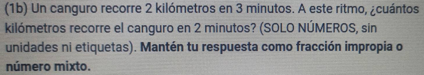 (1b) Un canguro recorre 2 kilómetros en 3 minutos. A este ritmo, ¿cuántos 
kilómetros recorre el canguro en 2 minutos? (SOLO NÚMEROS, sin 
unidades ni etiquetas). Mantén tu respuesta como fracción impropia o 
número mixto.