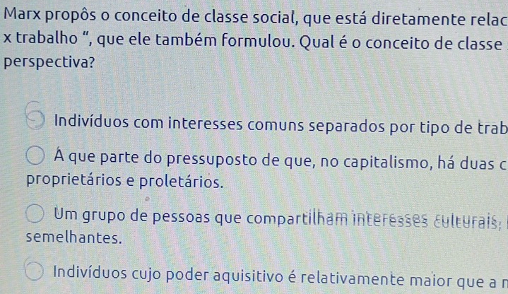 Marx propôs o conceito de classe social, que está diretamente relac
x trabalho “, que ele também formulou. Qual é o conceito de classe
perspectiva?
Indivíduos com interesses comuns separados por tipo de trab
A que parte do pressuposto de que, no capitalismo, há duas c
proprietários e proletários.
Um grupo de pessoas que compartilham interesses culturais;
semelhantes.
Indivíduos cujo poder aquisitivo é relativamente maior que a r