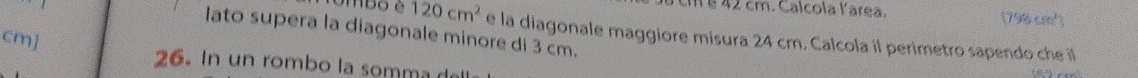 cm é 42 cm. Calcola larea.
798cm^2 a 
lato supera la diagonale minore di 3 cm. 
ombo é 120cm^2 e la diagonale maggiore misura 24 cm. Calcola il perimetro sapendo che i
cm ] 
26. In un rombo la somma d