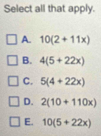 Select all that apply.
A. 10(2+11x)
B. 4(5+22x)
C. 5(4+22x)
D. 2(10+110x)
E. 10(5+22x)