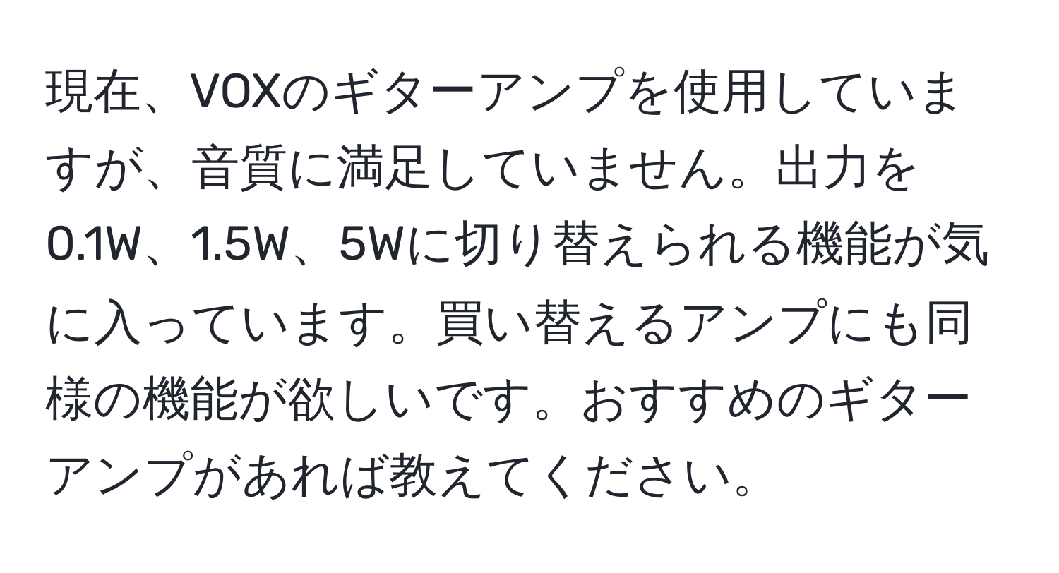 現在、VOXのギターアンプを使用していますが、音質に満足していません。出力を0.1W、1.5W、5Wに切り替えられる機能が気に入っています。買い替えるアンプにも同様の機能が欲しいです。おすすめのギターアンプがあれば教えてください。