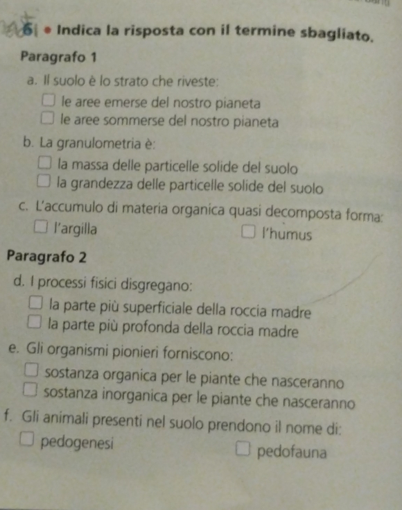 6 ● Indica la risposta con il termine sbagliato.
Paragrafo 1
a. Il suolo è lo strato che riveste:
le aree emerse del nostro pianeta
le aree sommerse del nostro pianeta
b. La granulometria è:
la massa delle particelle solide del suolo
la grandezza delle particelle solide del suolo
c. L’accumulo di materia organica quasi decomposta forma:
l’argilla l'humus
Paragrafo 2
d. I processi fisici disgregano:
la parte più superficiale della roccia madre
la parte più profonda della roccia madre
e. Gli organismi pionieri forniscono:
sostanza organica per le piante che nasceranno
sostanza inorganica per le piante che nasceranno
f. Gli animali presenti nel suolo prendono il nome di:
pedogenesi pedofauna