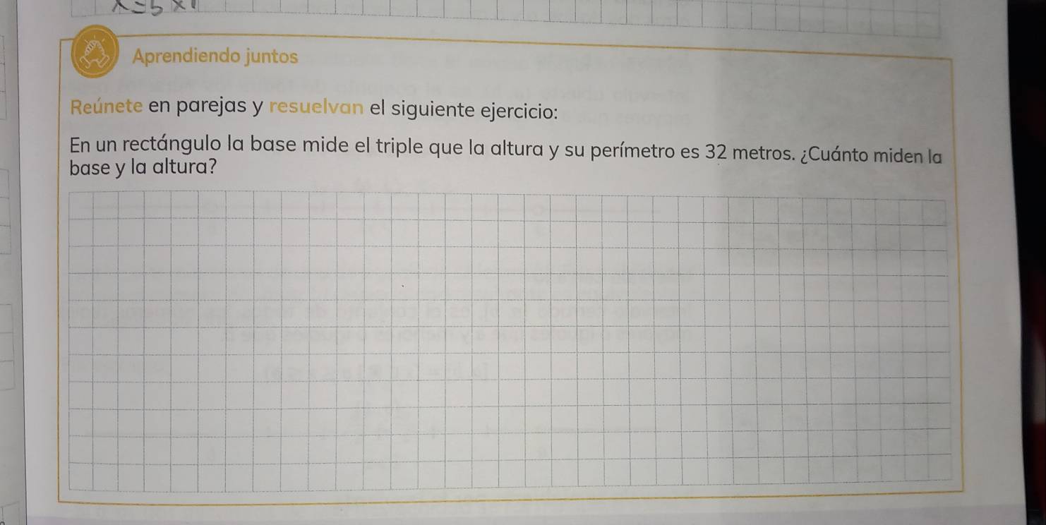 Aprendiendo juntos 
Reúnete en parejas y resuelvan el siguiente ejercicio: 
En un rectángulo la base mide el triple que la altura y su perímetro es 32 metros. ¿Cuánto miden la 
base y la altura?